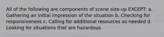 All of the following are components of scene size-up EXCEPT: a. Gathering an initial impression of the situation b. Checking for responsiveness c. Calling for additional resources as needed d. Looking for situations that are hazardous