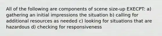 All of the following are components of scene size-up EXECPT: a) gathering an initial impressions the situation b) calling for additional resources as needed c) looking for situations that are hazardous d) checking for responsiveness