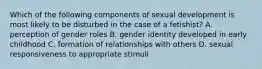 Which of the following components of sexual development is most likely to be disturbed in the case of a fetishist? A. perception of gender roles B. gender identity developed in early childhood C. formation of relationships with others D. sexual responsiveness to appropriate stimuli