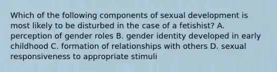 Which of the following components of sexual development is most likely to be disturbed in the case of a fetishist? A. perception of gender roles B. gender identity developed in early childhood C. formation of relationships with others D. sexual responsiveness to appropriate stimuli