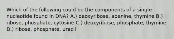 Which of the following could be the components of a single nucleotide found in DNA? A.) deoxyribose, adenine, thymine B.) ribose, phosphate, cytosine C.) deoxyribose, phosphate, thymine D.) ribose, phosphate, uracil