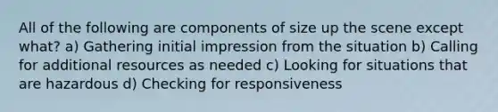 All of the following are components of size up the scene except what? a) Gathering initial impression from the situation b) Calling for additional resources as needed c) Looking for situations that are hazardous d) Checking for responsiveness