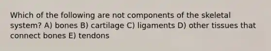 Which of the following are not components of the skeletal system? A) bones B) cartilage C) ligaments D) other tissues that connect bones E) tendons