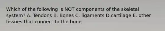 Which of the following is NOT components of the skeletal system? A. Tendons B. Bones C. ligaments D.cartilage E. other tissues that connect to the bone