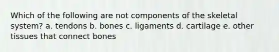 Which of the following are not components of the skeletal system? a. tendons b. bones c. ligaments d. cartilage e. other tissues that connect bones