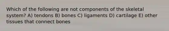 Which of the following are not components of the skeletal system? A) tendons B) bones C) ligaments D) cartilage E) other tissues that connect bones