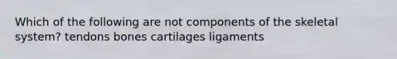 Which of the following are not components of the skeletal system? tendons bones cartilages ligaments