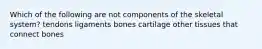 Which of the following are not components of the skeletal system? tendons ligaments bones cartilage other tissues that connect bones