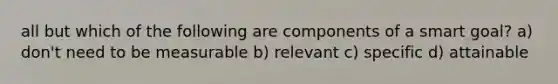 all but which of the following are components of a smart goal? a) don't need to be measurable b) relevant c) specific d) attainable