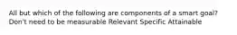 All but which of the following are components of a smart goal? Don't need to be measurable Relevant Specific Attainable