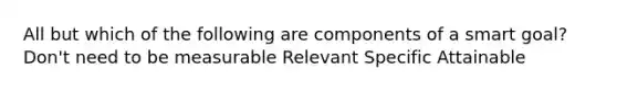 All but which of the following are components of a smart goal? Don't need to be measurable Relevant Specific Attainable