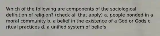 Which of the following are components of the sociological definition of religion? (check all that apply) a. people bonded in a moral community b. a belief in the existence of a God or Gods c. ritual practices d. a unified system of beliefs