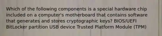 Which of the following components is a special hardware chip included on a computer's motherboard that contains software that generates and stores cryptographic keys? BIOS/UEFI BitLocker partition USB device Trusted Platform Module (TPM)