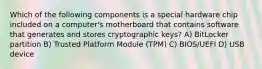 Which of the following components is a special hardware chip included on a computer's motherboard that contains software that generates and stores cryptographic keys? A) BitLocker partition B) Trusted Platform Module (TPM) C) BIOS/UEFI D) USB device