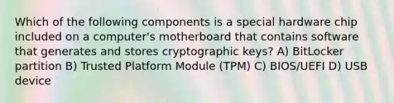 Which of the following components is a special hardware chip included on a computer's motherboard that contains software that generates and stores cryptographic keys? A) BitLocker partition B) Trusted Platform Module (TPM) C) BIOS/UEFI D) USB device