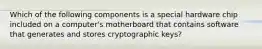 Which of the following components is a special hardware chip included on a computer's motherboard that contains software that generates and stores cryptographic keys?