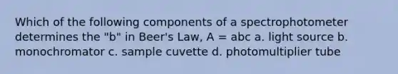 Which of the following components of a spectrophotometer determines the "b" in Beer's Law, A = abc a. light source b. monochromator c. sample cuvette d. photomultiplier tube