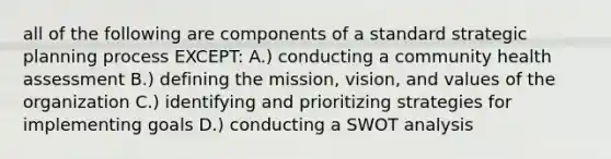 all of the following are components of a standard strategic planning process EXCEPT: A.) conducting a community health assessment B.) defining the mission, vision, and values of the organization C.) identifying and prioritizing strategies for implementing goals D.) conducting a SWOT analysis