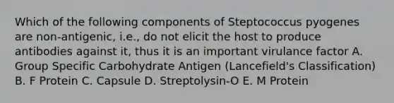 Which of the following components of Steptococcus pyogenes are non-antigenic, i.e., do not elicit the host to produce antibodies against it, thus it is an important virulance factor A. Group Specific Carbohydrate Antigen (Lancefield's Classification) B. F Protein C. Capsule D. Streptolysin-O E. M Protein