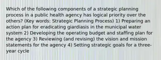 Which of the following components of a strategic planning process in a public health agency has logical priority over the others? (Key words: Strategic Planning Process) 1) Preparing an action plan for eradicating giardiasis in the municipal water system 2) Developing the operating budget and staffing plan for the agency 3) Reviewing (and revising) the vision and mission statements for the agency 4) Setting strategic goals for a three-year cycle