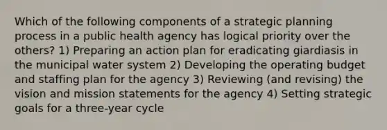 Which of the following components of a strategic planning process in a public health agency has logical priority over the others? 1) Preparing an action plan for eradicating giardiasis in the municipal water system 2) Developing the operating budget and staffing plan for the agency 3) Reviewing (and revising) the vision and mission statements for the agency 4) Setting strategic goals for a three-year cycle