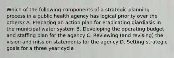 Which of the following components of a strategic planning process in a public health agency has logical priority over the others? A. Preparing an action plan for eradicating giardiasis in the municipal water system B. Developing the operating budget and staffing plan for the agency C. Reviewing (and revising) the vision and mission statements for the agency D. Setting strategic goals for a three year cycle