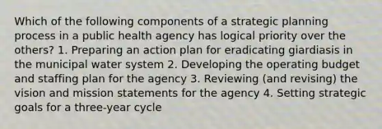 Which of the following components of a strategic planning process in a public health agency has logical priority over the others? 1. Preparing an action plan for eradicating giardiasis in the municipal water system 2. Developing the operating budget and staffing plan for the agency 3. Reviewing (and revising) the vision and mission statements for the agency 4. Setting strategic goals for a three-year cycle