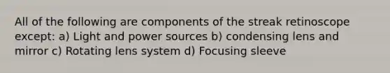 All of the following are components of the streak retinoscope except: a) Light and power sources b) condensing lens and mirror c) Rotating lens system d) Focusing sleeve