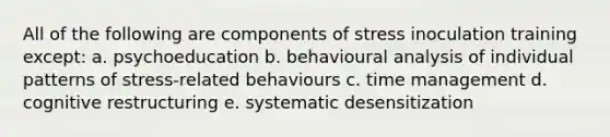 All of the following are components of stress inoculation training except: a. psychoeducation b. behavioural analysis of individual patterns of stress-related behaviours c. time management d. cognitive restructuring e. systematic desensitization