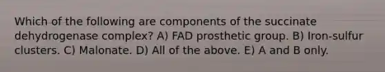 Which of the following are components of the succinate dehydrogenase complex? A) FAD prosthetic group. B) Iron-sulfur clusters. C) Malonate. D) All of the above. E) A and B only.