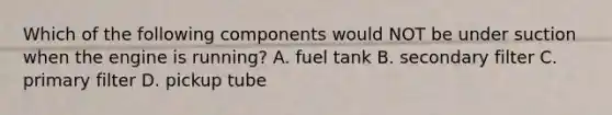 Which of the following components would NOT be under suction when the engine is running? A. fuel tank B. secondary filter C. primary filter D. pickup tube