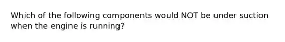 Which of the following components would NOT be under suction when the engine is running?