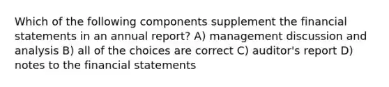 Which of the following components supplement the financial statements in an annual report? A) management discussion and analysis B) all of the choices are correct C) auditor's report D) notes to the financial statements