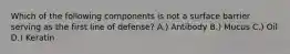 Which of the following components is not a surface barrier serving as the first line of defense? A.) Antibody B.) Mucus C.) Oil D.) Keratin