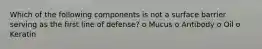 Which of the following components is not a surface barrier serving as the first line of defense? o Mucus o Antibody o Oil o Keratin