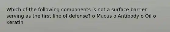 Which of the following components is not a surface barrier serving as the first line of defense? o Mucus o Antibody o Oil o Keratin