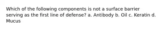 Which of the following components is not a surface barrier serving as the first line of defense? a. Antibody b. Oil c. Keratin d. Mucus