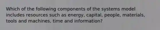 Which of the following components of the systems model includes resources such as energy, capital, people, materials, tools and machines, time and information?