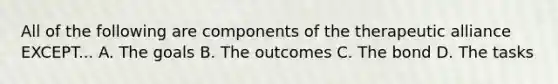 All of the following are components of the therapeutic alliance EXCEPT... A. The goals B. The outcomes C. The bond D. The tasks