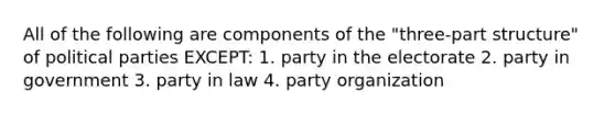 All of the following are components of the "three-part structure" of political parties EXCEPT: 1. party in the electorate 2. party in government 3. party in law 4. party organization