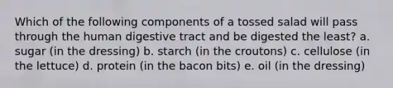 Which of the following components of a tossed salad will pass through the human digestive tract and be digested the least? a. sugar (in the dressing) b. starch (in the croutons) c. cellulose (in the lettuce) d. protein (in the bacon bits) e. oil (in the dressing)