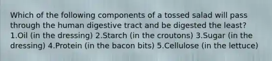 Which of the following components of a tossed salad will pass through the human digestive tract and be digested the least? 1.Oil (in the dressing) 2.Starch (in the croutons) 3.Sugar (in the dressing) 4.Protein (in the bacon bits) 5.Cellulose (in the lettuce)