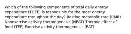 Which of the following components of total daily energy expenditure (TDEE) is responsible for the most energy expenditure throughout the day? Resting metabolic rate (RMR) Nonexercise activity thermogenesis (NEAT) Thermic effect of food (TEF) Exercise activity thermogenesis (EAT)