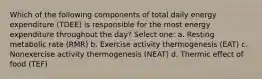 Which of the following components of total daily energy expenditure (TDEE) is responsible for the most energy expenditure throughout the day? Select one: a. Resting metabolic rate (RMR) b. Exercise activity thermogenesis (EAT) c. Nonexercise activity thermogenesis (NEAT) d. Thermic effect of food (TEF)