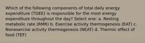 Which of the following components of total daily energy expenditure (TDEE) is responsible for the most energy expenditure throughout the day? Select one: a. Resting metabolic rate (RMR) b. Exercise activity thermogenesis (EAT) c. Nonexercise activity thermogenesis (NEAT) d. Thermic effect of food (TEF)