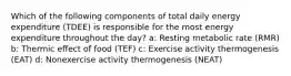 Which of the following components of total daily energy expenditure (TDEE) is responsible for the most energy expenditure throughout the day? a: Resting metabolic rate (RMR) b: Thermic effect of food (TEF) c: Exercise activity thermogenesis (EAT) d: Nonexercise activity thermogenesis (NEAT)