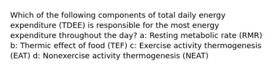 Which of the following components of total daily energy expenditure (TDEE) is responsible for the most energy expenditure throughout the day? a: Resting metabolic rate (RMR) b: Thermic effect of food (TEF) c: Exercise activity thermogenesis (EAT) d: Nonexercise activity thermogenesis (NEAT)