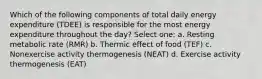 Which of the following components of total daily energy expenditure (TDEE) is responsible for the most energy expenditure throughout the day? Select one: a. Resting metabolic rate (RMR) b. Thermic effect of food (TEF) c. Nonexercise activity thermogenesis (NEAT) d. Exercise activity thermogenesis (EAT)