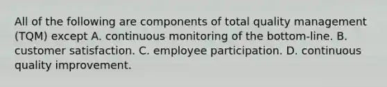 All of the following are components of total quality management (TQM) except A. continuous monitoring of the bottom-line. B. customer satisfaction. C. employee participation. D. continuous quality improvement.