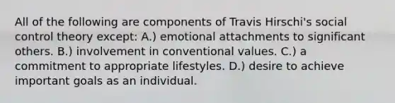 All of the following are components of Travis Hirschi's social control theory except: A.) emotional attachments to significant others. B.) involvement in conventional values. C.) a commitment to appropriate lifestyles. D.) desire to achieve important goals as an individual.